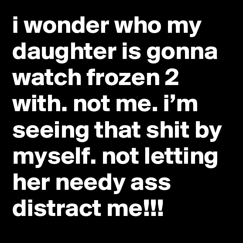 i wonder who my daughter is gonna watch frozen 2 with. not me. i’m seeing that shit by myself. not letting her needy ass distract me!!!