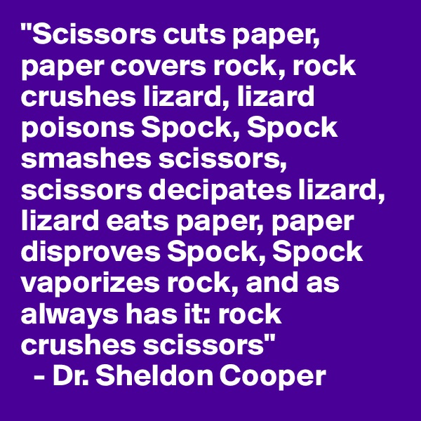 "Scissors cuts paper, paper covers rock, rock crushes lizard, lizard poisons Spock, Spock smashes scissors, scissors decipates lizard, lizard eats paper, paper disproves Spock, Spock vaporizes rock, and as always has it: rock crushes scissors"
  - Dr. Sheldon Cooper