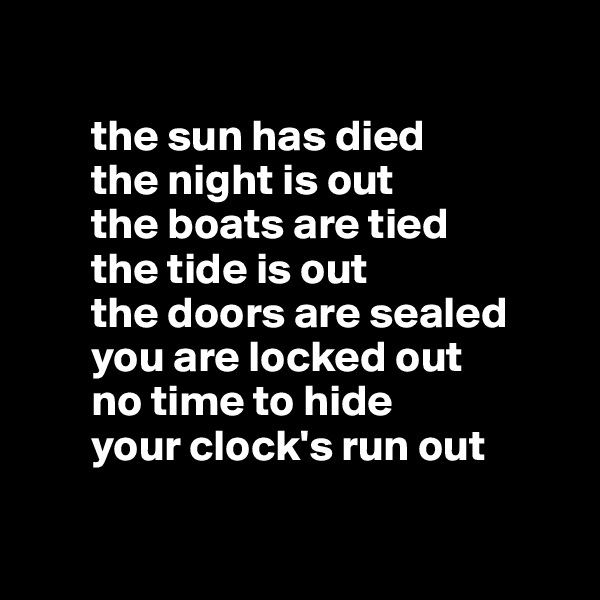 

       the sun has died
       the night is out
       the boats are tied 
       the tide is out
       the doors are sealed 
       you are locked out
       no time to hide 
       your clock's run out

