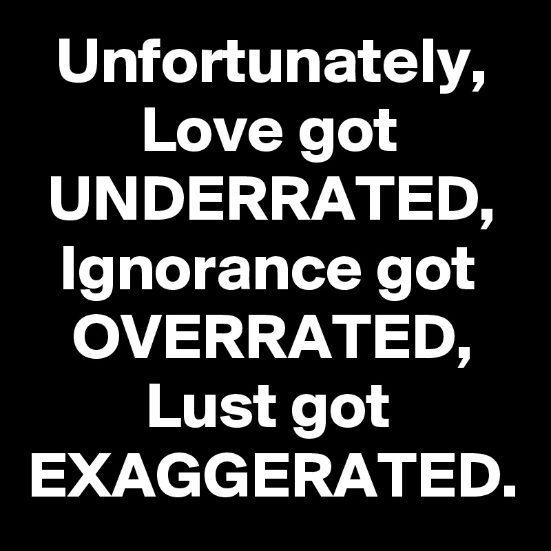 Unfortunately, Love got UNDERRATED, Ignorance got OVERRATED, Lust got EXAGGERATED.