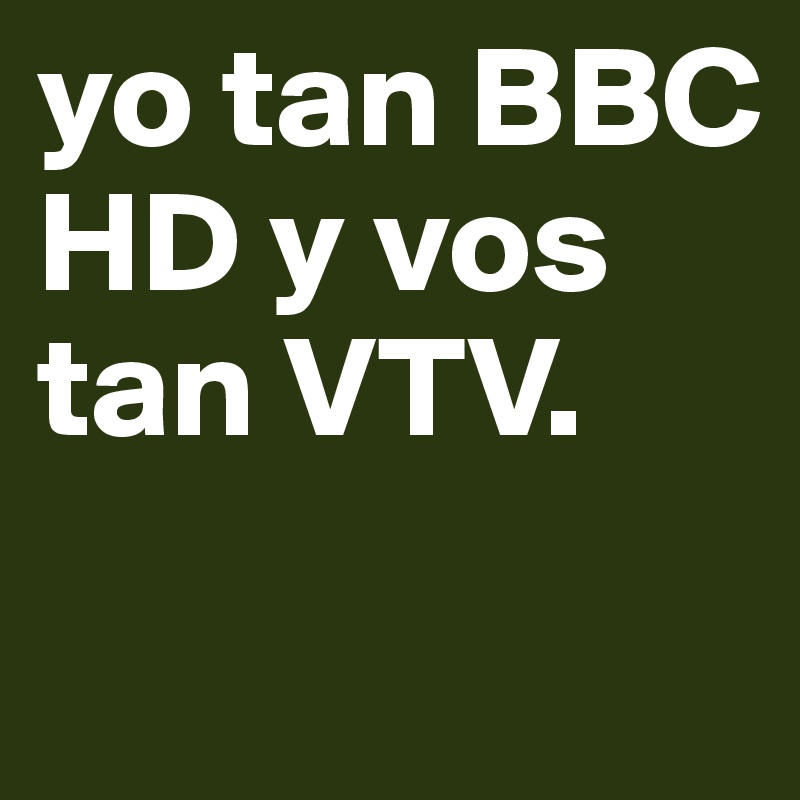 yo tan BBC HD y vos tan VTV. 
