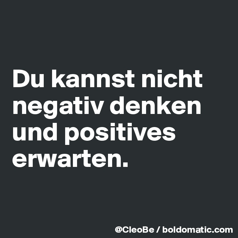

Du kannst nicht negativ denken und positives erwarten. 

