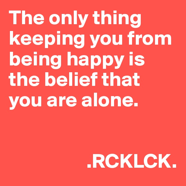 The only thing keeping you from being happy is the belief that you are alone. 

 
                   .RCKLCK. 