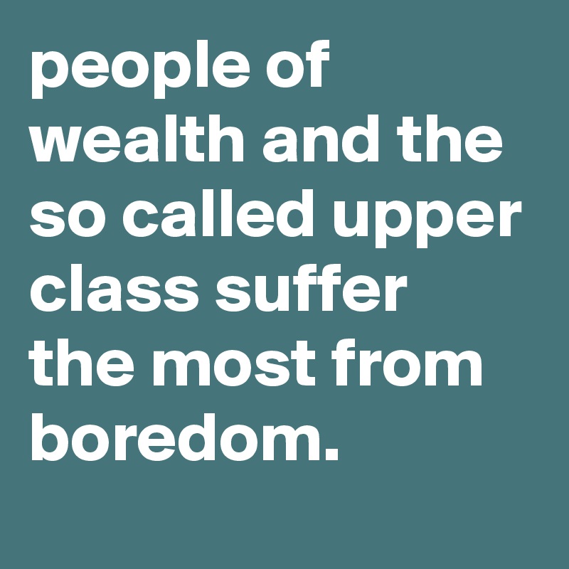 people of wealth and the so called upper class suffer the most from boredom.