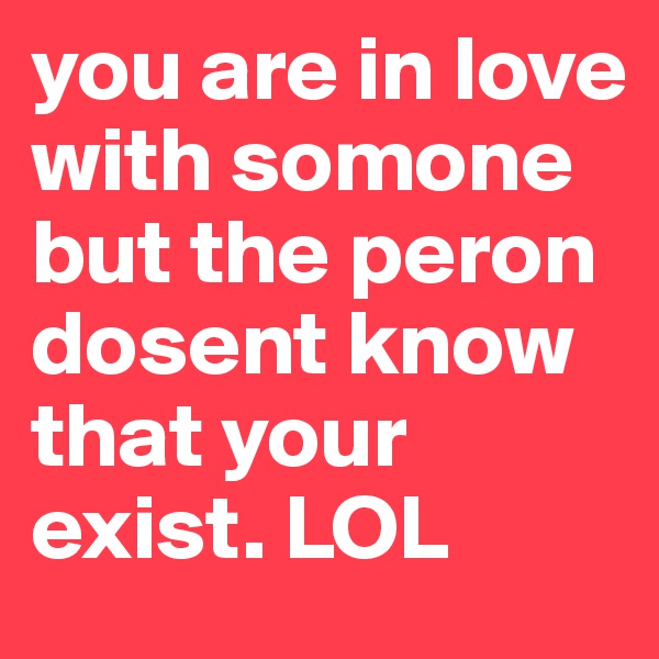 you are in love with somone but the peron dosent know that your exist. LOL