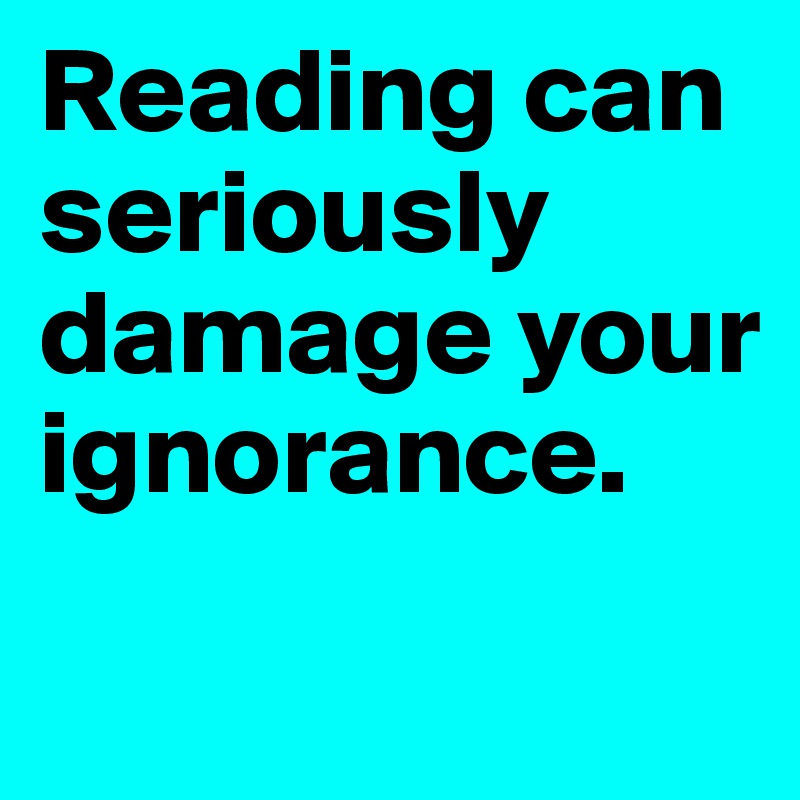 Reading can seriously damage your ignorance.
