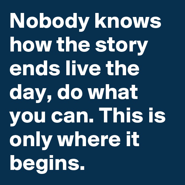 Nobody knows how the story ends live the day, do what you can. This is only where it begins.