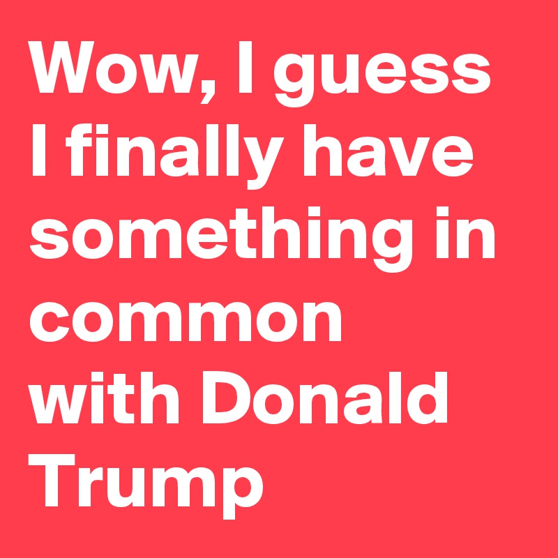 Wow, I guess I finally have something in common with Donald Trump
