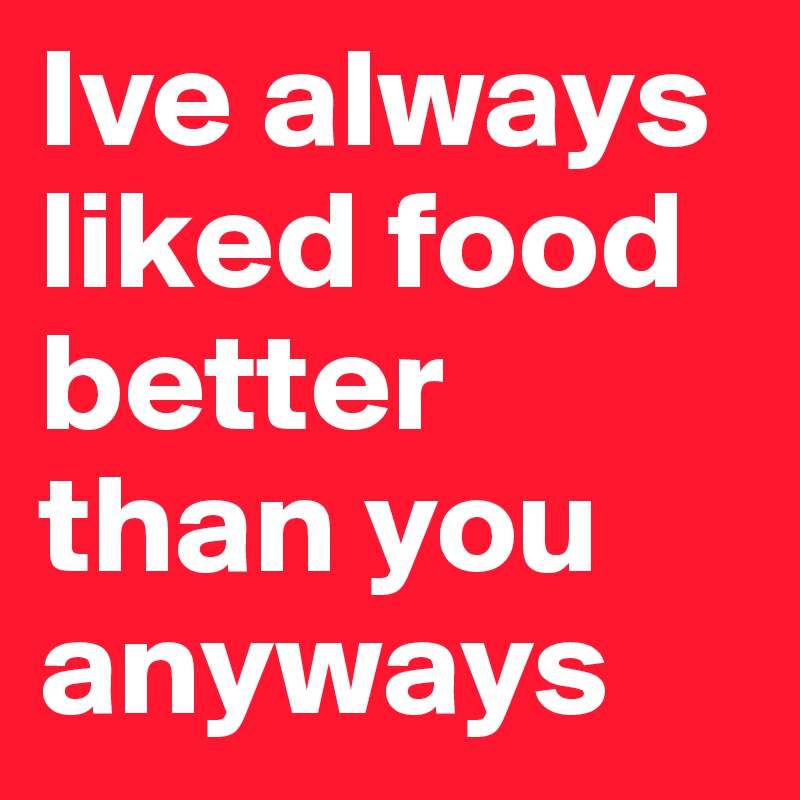 Ive always liked food better than you anyways