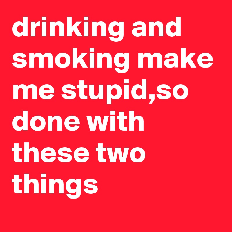 drinking and smoking make me stupid,so done with these two things