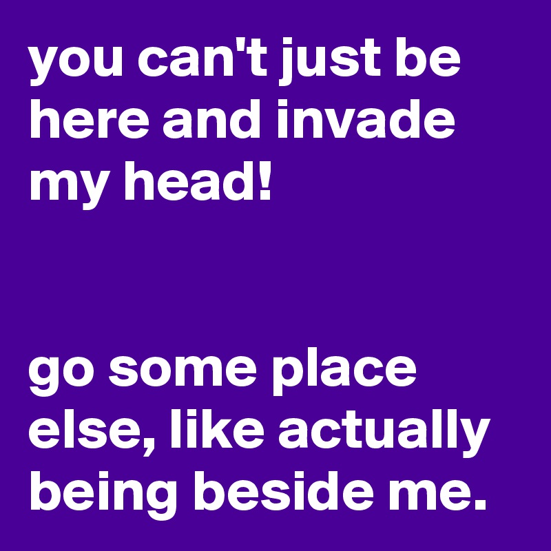 you can't just be here and invade my head!


go some place else, like actually being beside me.