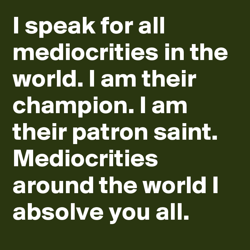 I speak for all mediocrities in the world. I am their champion. I am their patron saint. Mediocrities around the world I absolve you all.