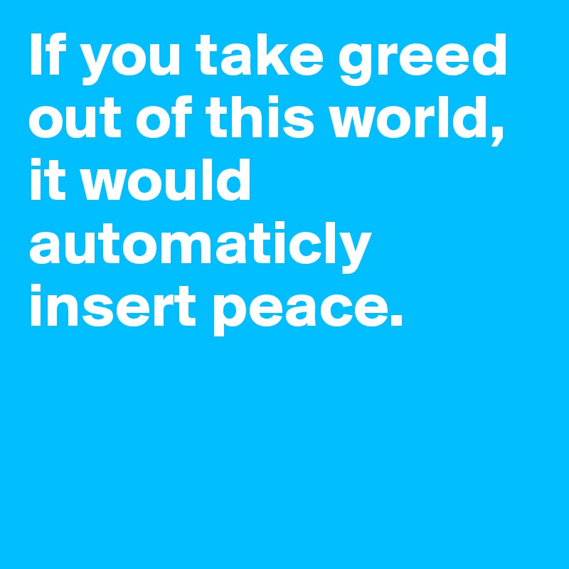 If you take greed out of this world, it would automaticly insert peace. 


