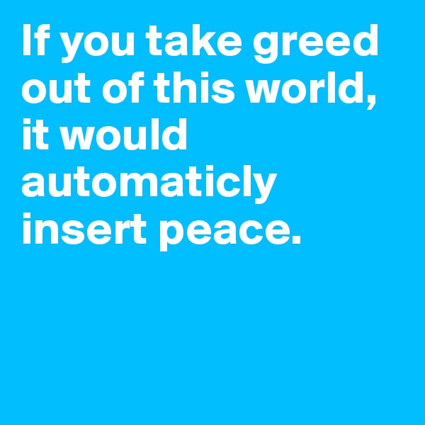If you take greed out of this world, it would automaticly insert peace. 


