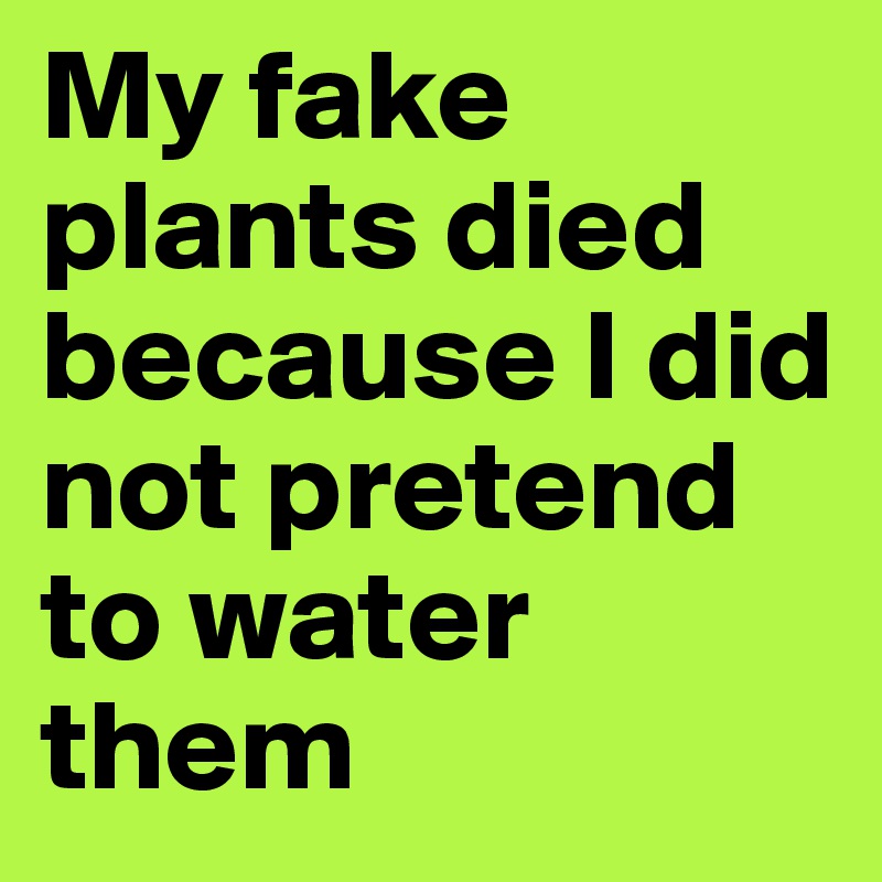 My fake plants died because I did not pretend to water them