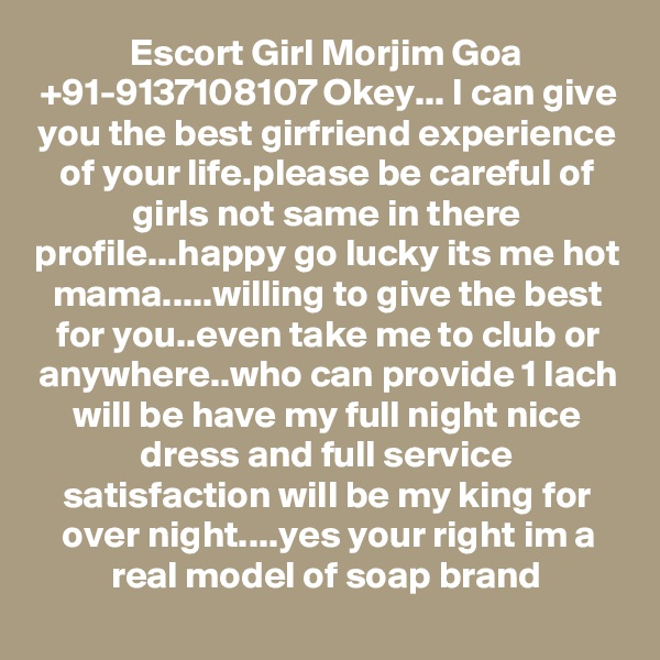 Escort Girl Morjim Goa +91-9137108107 Okey... I can give you the best girfriend experience of your life.please be careful of girls not same in there profile...happy go lucky its me hot mama.....willing to give the best for you..even take me to club or anywhere..who can provide 1 lach will be have my full night nice dress and full service satisfaction will be my king for over night....yes your right im a real model of soap brand