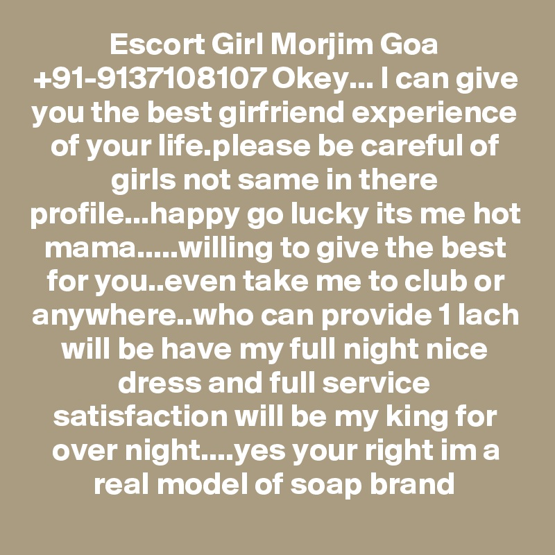 Escort Girl Morjim Goa +91-9137108107 Okey... I can give you the best girfriend experience of your life.please be careful of girls not same in there profile...happy go lucky its me hot mama.....willing to give the best for you..even take me to club or anywhere..who can provide 1 lach will be have my full night nice dress and full service satisfaction will be my king for over night....yes your right im a real model of soap brand