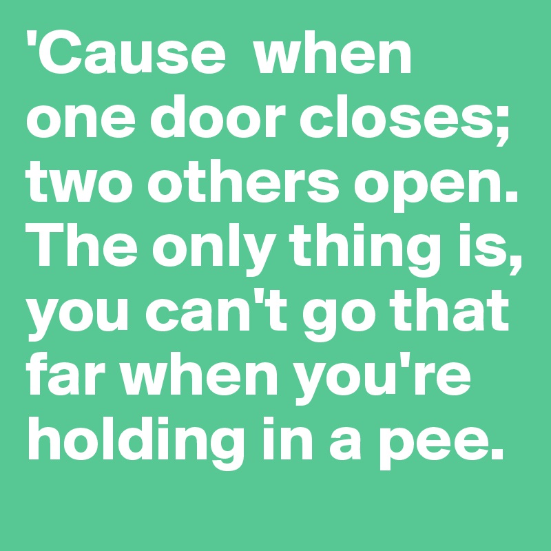 'Cause  when one door closes; two others open. The only thing is, you can't go that far when you're holding in a pee.