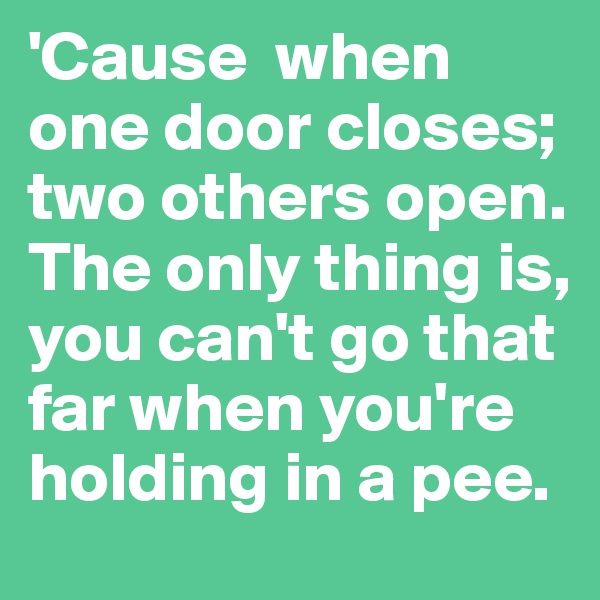 'Cause  when one door closes; two others open. The only thing is, you can't go that far when you're holding in a pee.