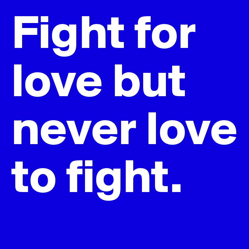 Fight for love but never love to fight. 