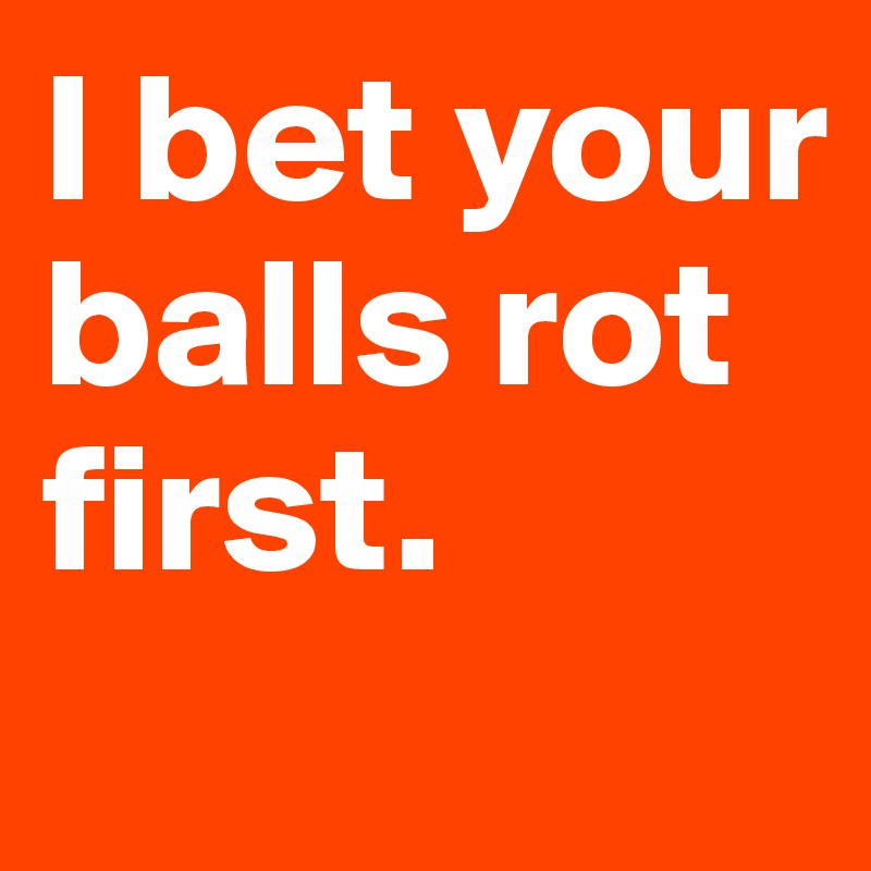 I bet your balls rot first.
