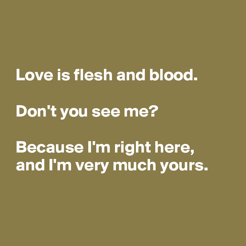 


 Love is flesh and blood.

 Don't you see me?

 Because I'm right here,
 and I'm very much yours.


