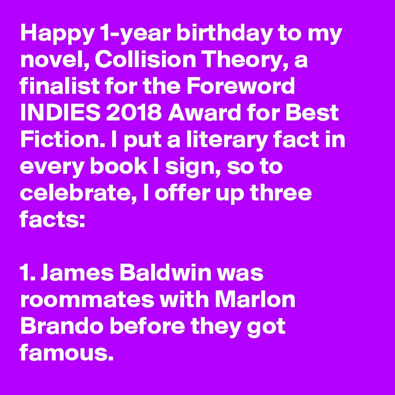 Happy 1-year birthday to my novel, Collision Theory, a finalist for the Foreword INDIES 2018 Award for Best Fiction. I put a literary fact in every book I sign, so to celebrate, I offer up three facts: 

1. James Baldwin was roommates with Marlon Brando before they got famous.
