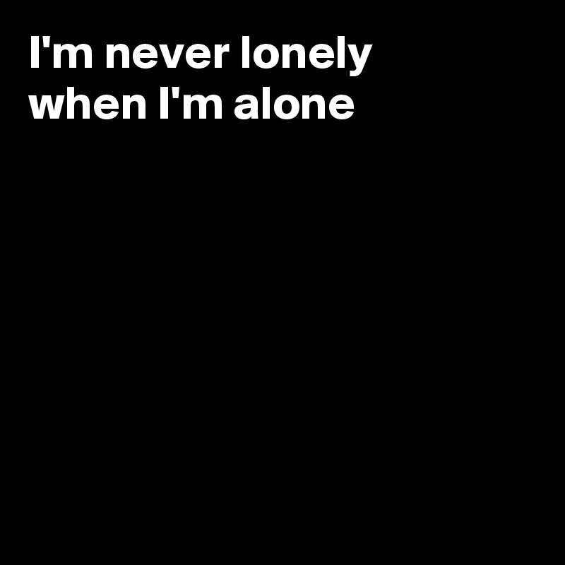 I'm never lonely
when I'm alone







