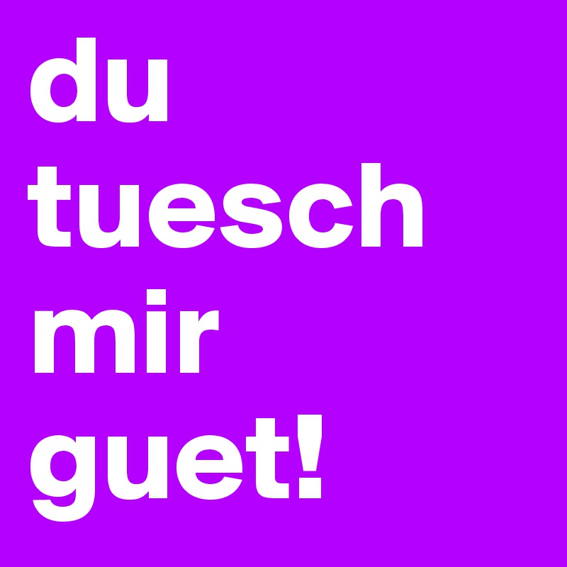 du tuesch mir guet!
