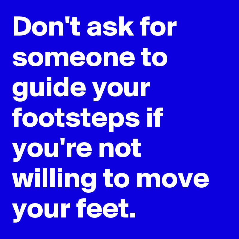Don't ask for someone to guide your footsteps if you're not willing to move your feet.