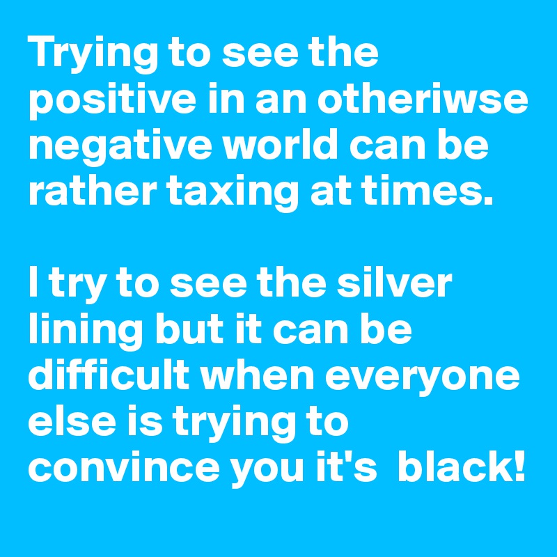 Trying to see the positive in an otheriwse negative world can be rather taxing at times. 

I try to see the silver lining but it can be difficult when everyone else is trying to convince you it's  black!
