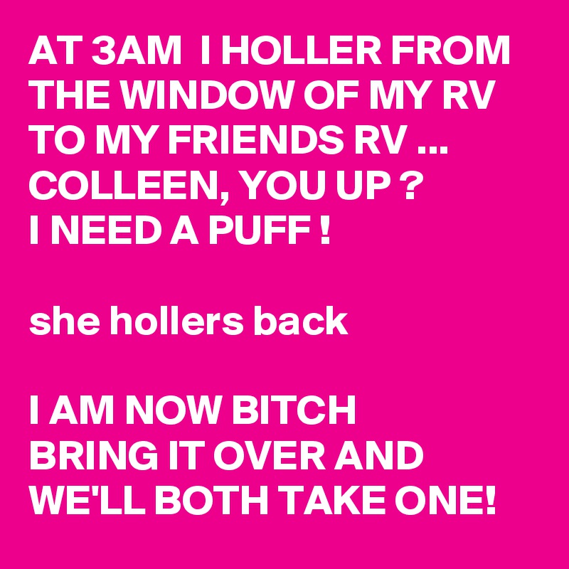 AT 3AM  I HOLLER FROM THE WINDOW OF MY RV  TO MY FRIENDS RV ... COLLEEN, YOU UP ?
I NEED A PUFF !

she hollers back

I AM NOW BITCH 
BRING IT OVER AND WE'LL BOTH TAKE ONE!