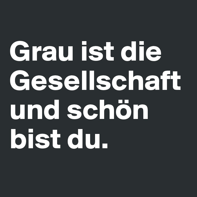 
Grau ist die Gesellschaft und schön bist du.
