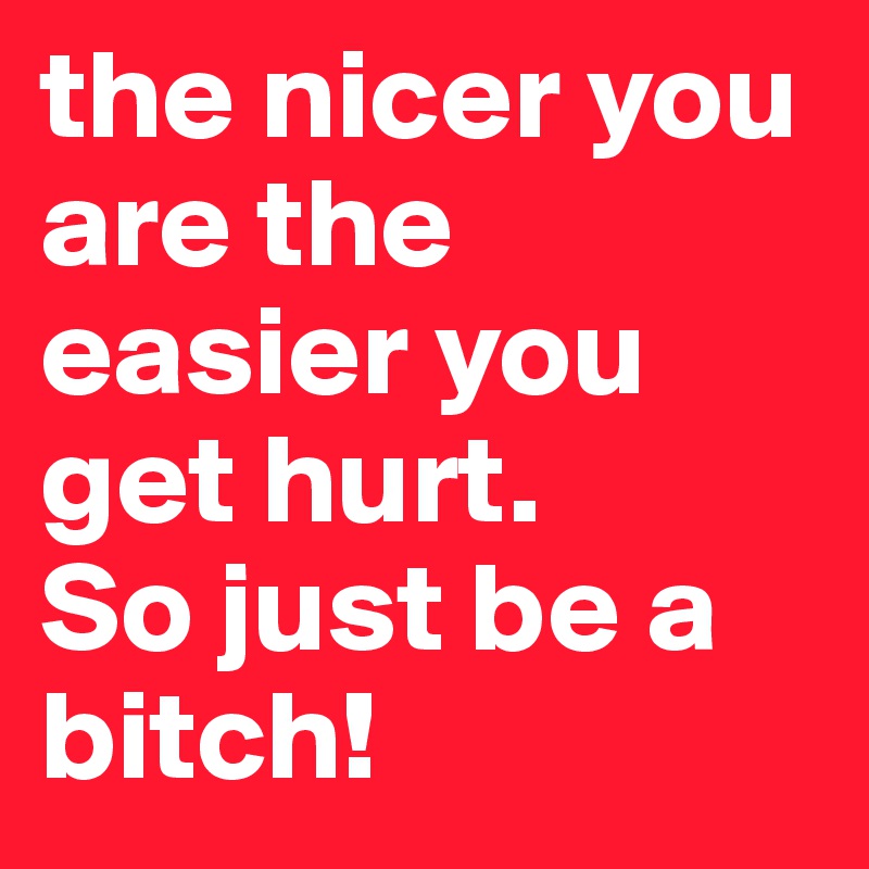 the nicer you are the easier you get hurt. 
So just be a bitch!