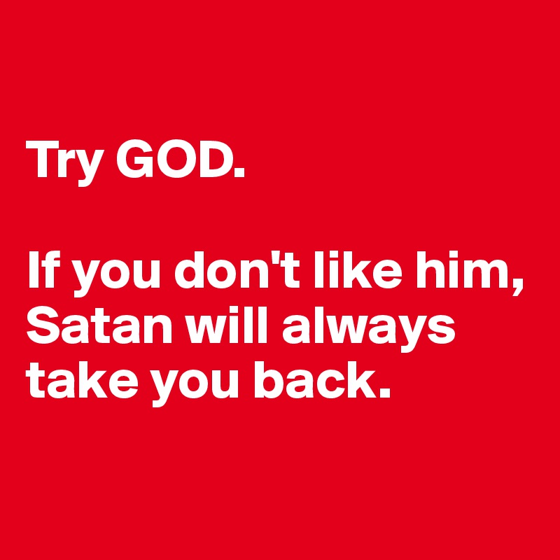 

Try GOD. 

If you don't like him, Satan will always take you back.

