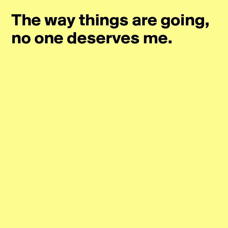 The way things are going,
no one deserves me.








