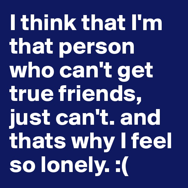 I think that I'm that person who can't get true friends, just can't. and thats why I feel so lonely. :( 
