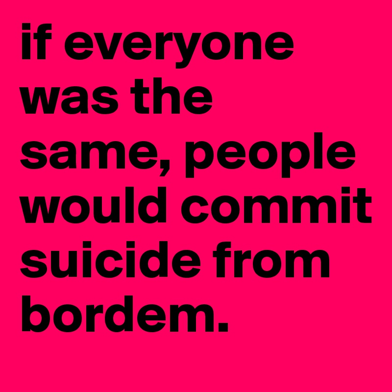 if everyone was the same, people would commit suicide from bordem.