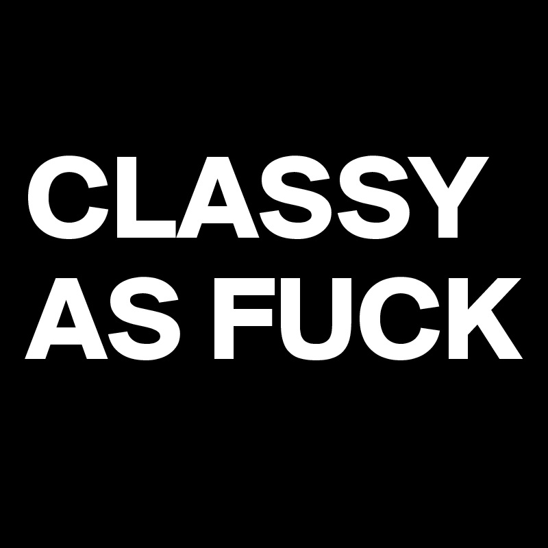 
CLASSY AS FUCK