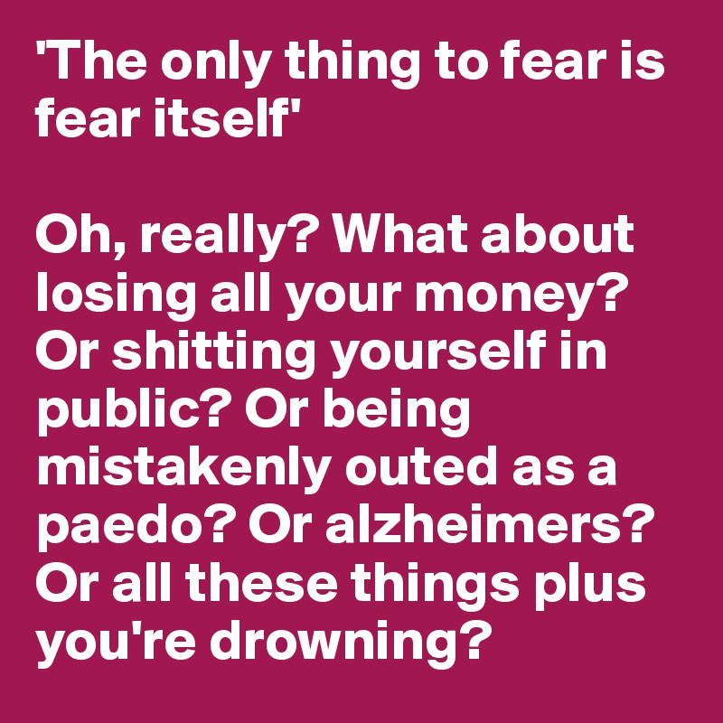 'The only thing to fear is fear itself'

Oh, really? What about losing all your money? Or shitting yourself in public? Or being mistakenly outed as a paedo? Or alzheimers? Or all these things plus you're drowning?