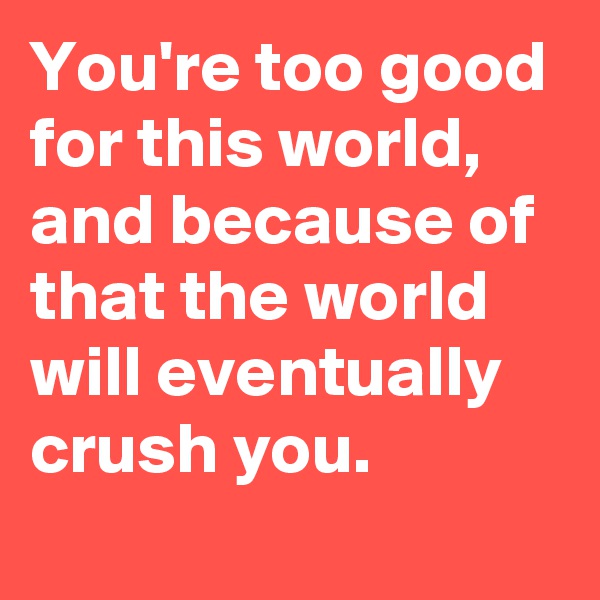 You're too good for this world, and because of that the world will eventually crush you.