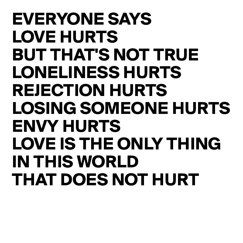 EVERYONE SAYS 
LOVE HURTS 
BUT THAT'S NOT TRUE LONELINESS HURTS REJECTION HURTS LOSING SOMEONE HURTS 
ENVY HURTS
LOVE IS THE ONLY THING IN THIS WORLD 
THAT DOES NOT HURT

