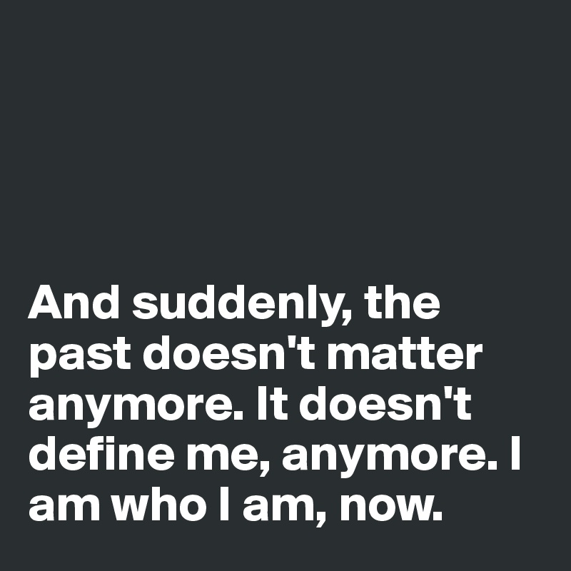 




And suddenly, the past doesn't matter anymore. It doesn't define me, anymore. I am who I am, now.