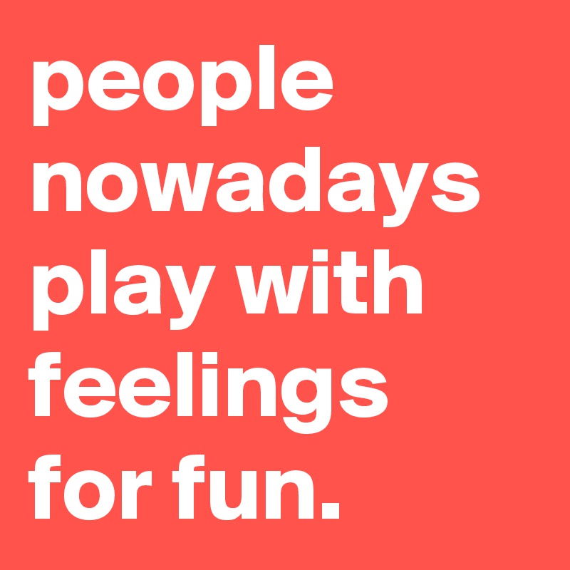 people nowadays play with feelings for fun.