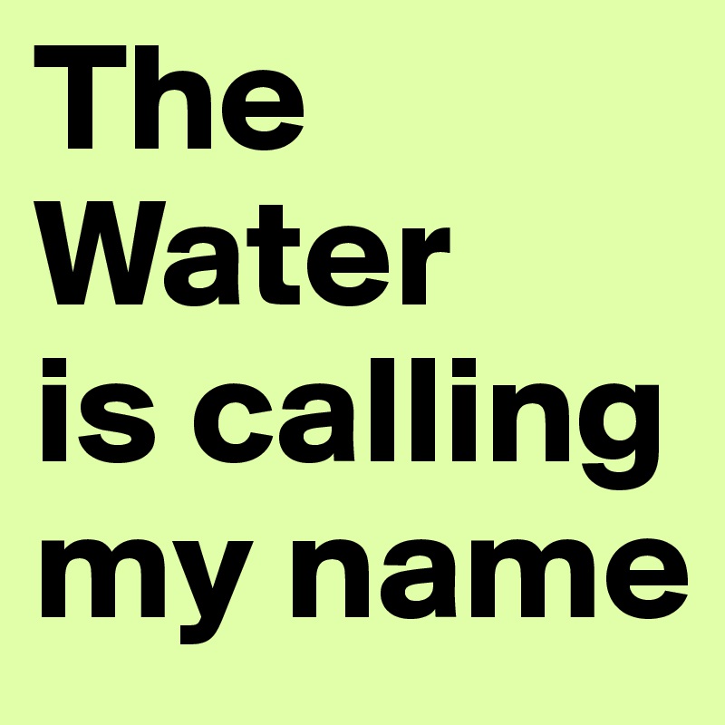 The Water
is calling my name