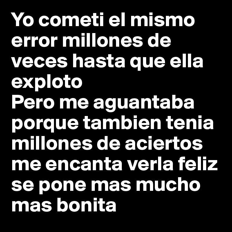 Yo cometi el mismo error millones de veces hasta que ella exploto
Pero me aguantaba porque tambien tenia millones de aciertos me encanta verla feliz se pone mas mucho mas bonita 