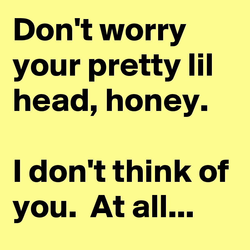 Don't worry your pretty lil head, honey. 

I don't think of you.  At all...