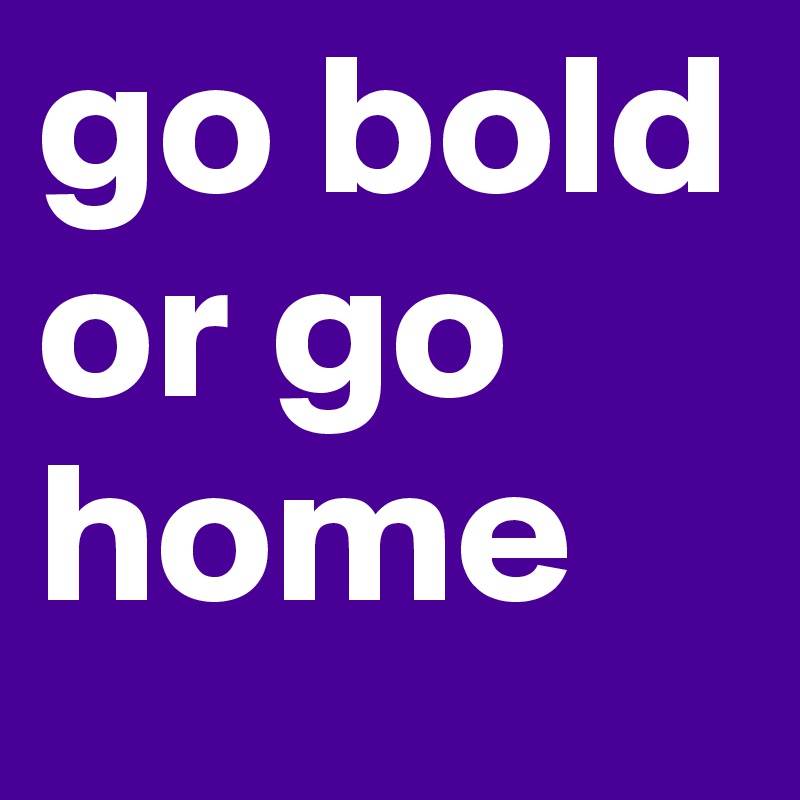 go bold or go home