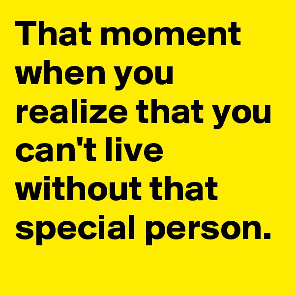 That moment when you realize that you can't live without that special person.