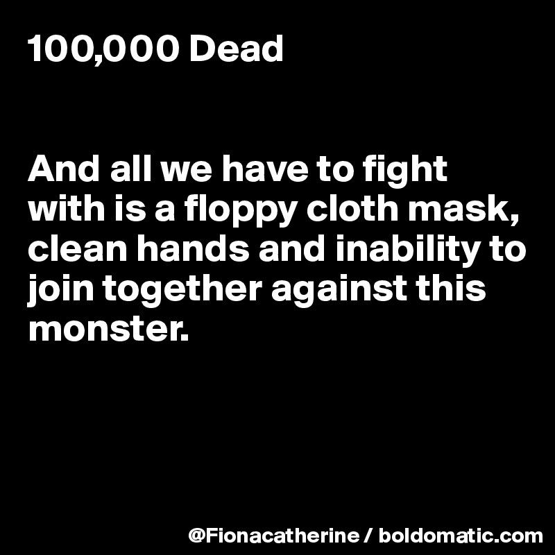 100,000 Dead


And all we have to fight
with is a floppy cloth mask,
clean hands and inability to
join together against this
monster.



